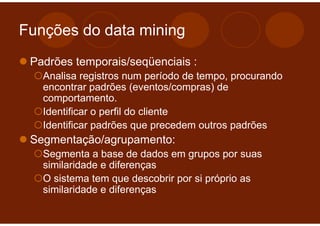 Funções do data mining
 Padrões temporais/seqüenciais :
   Analisa registros num período de tempo, procurando
   encontrar padrões (eventos/compras) de
   comportamento.
   Identificar o perfil do cliente
   Identificar padrões que precedem outros padrões
 Segmentação/agrupamento:
   Segmenta a base de dados em grupos por suas
   similaridade e diferenças
   O sistema tem que descobrir por si próprio as
   similaridade e diferenças
 