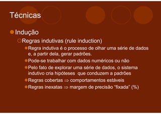 Técnicas

 Indução
   Regras indutivas (rule induction)
     Regra indutiva é o processo de olhar uma série de dados
     e, a partir dela, gerar padrões.
     Pode-se trabalhar com dados numéricos ou não
     Pelo fato de explorar uma série de dados, o sistema
     indutivo cria hipóteses que conduzem a padrões
     Regras cobertas ⇒ comportamentos estáveis
     Regras inexatas ⇒ margem de precisão “fixada” (%)
 