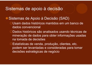 Sistemas de apoio à decisão

 Sistemas de Apoio à Decisão (SAD)
   Usam dados históricos mantidos em um banco de
   dados convencional
   Dados históricos são analisados usando técnicas de
   mineração de dados para obter informações usadas
   na tomada de decisões
   Estatísticas de venda, produção, clientes, etc.
   podem ser levantadas e consideradas para tomar
   decisões estratégicas de negócio
 