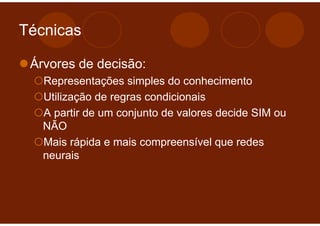Técnicas

 Árvores de decisão:
   Representações simples do conhecimento
   Utilização de regras condicionais
   A partir de um conjunto de valores decide SIM ou
   NÃO
   Mais rápida e mais compreensível que redes
   neurais
 