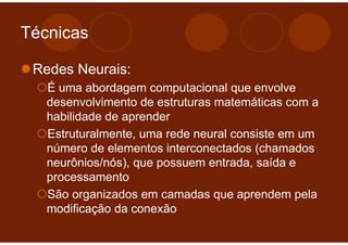Técnicas

 Redes Neurais:
   É uma abordagem computacional que envolve
   desenvolvimento de estruturas matemáticas com a
   habilidade de aprender
   Estruturalmente, uma rede neural consiste em um
   número de elementos interconectados (chamados
   neurônios/nós), que possuem entrada, saída e
   processamento
   São organizados em camadas que aprendem pela
   modificação da conexão
 