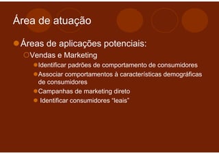 Área de atuação

 Áreas de aplicações potenciais:
   Vendas e Marketing
     Identificar padrões de comportamento de consumidores
     Associar comportamentos à características demográficas
     de consumidores
     Campanhas de marketing direto
      Identificar consumidores “leais”
 