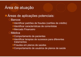 Área de atuação

 Áreas de aplicações potenciais:
   Bancos
     Identificar padrões de fraudes (cartões de crédito)
     Identificar características de correntistas
     Mercado Financeiro
   Médica
     Comportamento de pacientes
     Identificar terapias de sucessos para diferentes
     tratamentos
     Fraudes em planos de saúdes
     Comportamento de usuários de planos de saúde
 