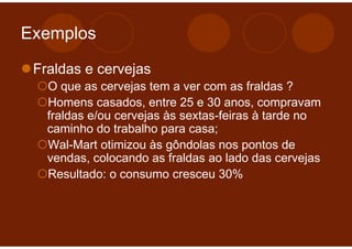 Exemplos

 Fraldas e cervejas
   O que as cervejas tem a ver com as fraldas ?
   Homens casados, entre 25 e 30 anos, compravam
   fraldas e/ou cervejas às sextas-feiras à tarde no
   caminho do trabalho para casa;
   Wal-Mart otimizou às gôndolas nos pontos de
   vendas, colocando as fraldas ao lado das cervejas
   Resultado: o consumo cresceu 30%
 