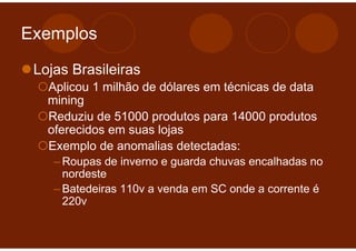 Exemplos

 Lojas Brasileiras
   Aplicou 1 milhão de dólares em técnicas de data
   mining
   Reduziu de 51000 produtos para 14000 produtos
   oferecidos em suas lojas
   Exemplo de anomalias detectadas:
    – Roupas de inverno e guarda chuvas encalhadas no
      nordeste
    – Batedeiras 110v a venda em SC onde a corrente é
      220v
 