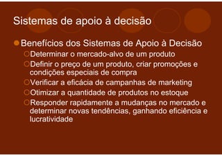 Sistemas de apoio à decisão

 Benefícios dos Sistemas de Apoio à Decisão
   Determinar o mercado-alvo de um produto
   Definir o preço de um produto, criar promoções e
   condições especiais de compra
   Verificar a eficácia de campanhas de marketing
   Otimizar a quantidade de produtos no estoque
   Responder rapidamente a mudanças no mercado e
   determinar novas tendências, ganhando eficiência e
   lucratividade
 