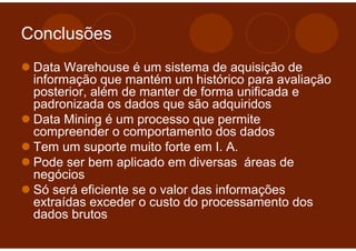 Conclusões
 Data Warehouse é um sistema de aquisição de
 informação que mantém um histórico para avaliação
 posterior, além de manter de forma unificada e
 padronizada os dados que são adquiridos
 Data Mining é um processo que permite
 compreender o comportamento dos dados
 Tem um suporte muito forte em I. A.
 Pode ser bem aplicado em diversas áreas de
 negócios
 Só será eficiente se o valor das informações
 extraídas exceder o custo do processamento dos
 dados brutos
 