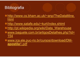Bibliografia

 http://www.cs.bham.ac.uk/~anp/TheDataMine.
 html
 http://www.satafe.edu/~kurt/index.shtml
 http://pt.wikipedia.org/wiki/Data_Warehouse
 www.baguete.com.br/artigosDetalhes.php?id=
 154
 www.ica.ele.puc-rio.br/cursos/download/DM-
 apostila1.pdf
 