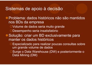 Sistemas de apoio à decisão

 Problema: dados históricos não são mantidos
 nos BDs da empresa
   Volume de dados seria muito grande
   Desempenho seria insatisfatório
 Solução: criar um BD exclusivamente para
 manter os dados históricos
   Especializado para realizar poucas consultas sobre
   um grande volume de dados
   Surge o Data Warehouse (DW) e posteriormente o
   Data Mining (DM)
 