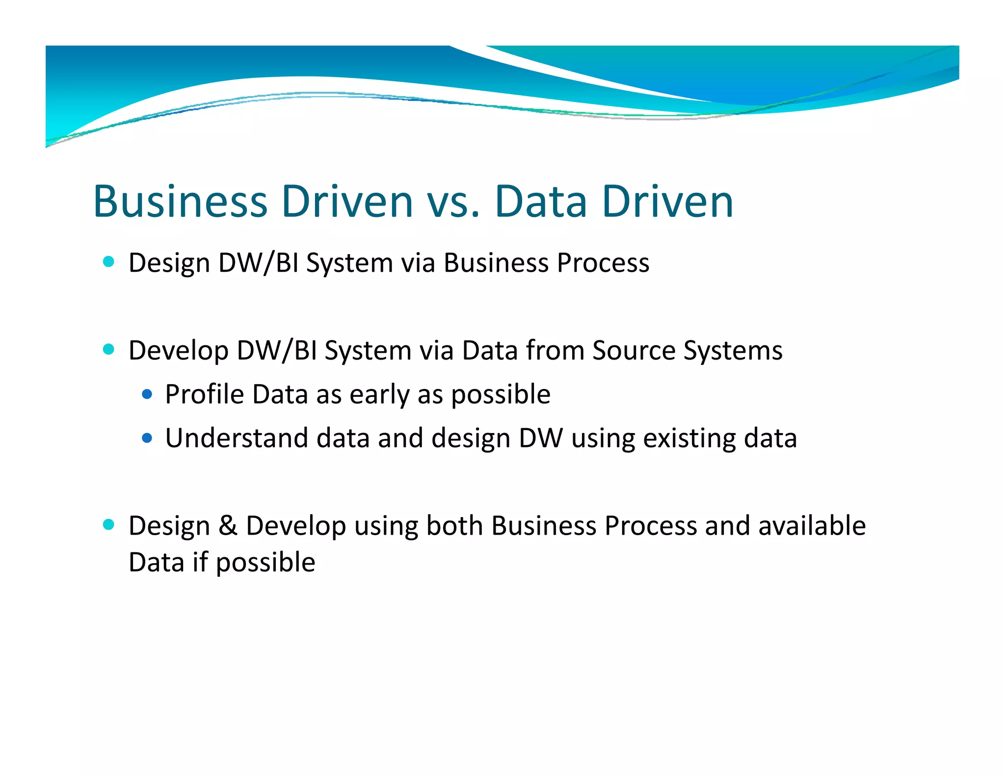 Business Driven vs. Data Driven
 Design DW/BI System via Business Process


 Develop DW/BI System via Data from Source Systems
      l     /                   f
    Profile Data as early as possible
    Understand data and design DW using existing data
     Understand data and design DW using existing data

 Design & Develop using both Business Process and available
  Design & Develop using both Business Process and available 
  Data if possible
 