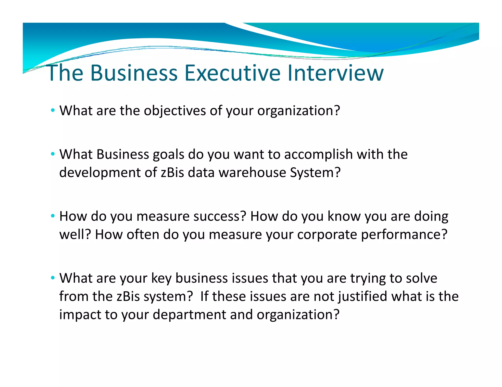 The Business Executive Interview
The Business Executive Interview
• What are the objectives of your organization? 


• What Business goals do you want to accomplish with the 
 development of zBis d t
 d l       t f Bi data warehouse System?
                           h     S t ?

• How do you measure success? How do you know you are doing
  How do you measure success? How do you know you are doing 
 well? How often do you measure your corporate performance? 

• What are your key business issues that you are trying to solve 
 from the zBis system?  If these issues are not justified what is the 
 impact to your department and organization?
 impact to your department and organization?
 