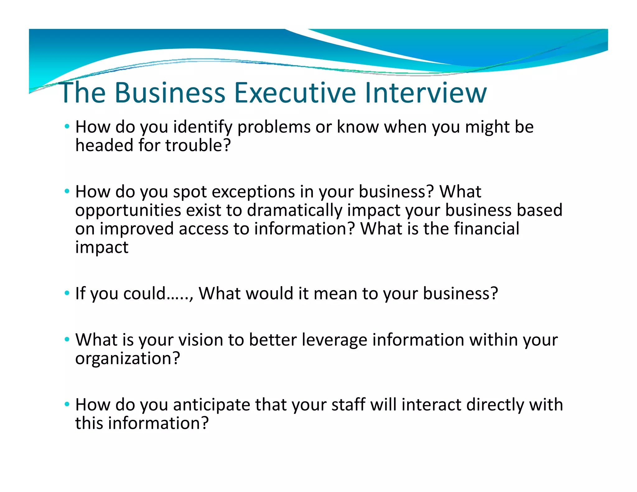 The Business Executive Interview
The Business Executive Interview
• How do you identify problems or know when you might be 
 headed for trouble? 

• How do you spot exceptions in your business? What 
 opportunities exist to dramatically impact your business based 
 opportunities exist to dramatically impact your business based
 on improved access to information? What is the financial 
 impact 

• If you could….., What would it mean to your business?

• What is your vision to better leverage information within your
  What is your vision to better leverage information within your 
 organization?

•H
 How do you anticipate that your staff will interact directly with 
     d        ti i t th t         t ff ill i t     t di tl ith
 this information?
 