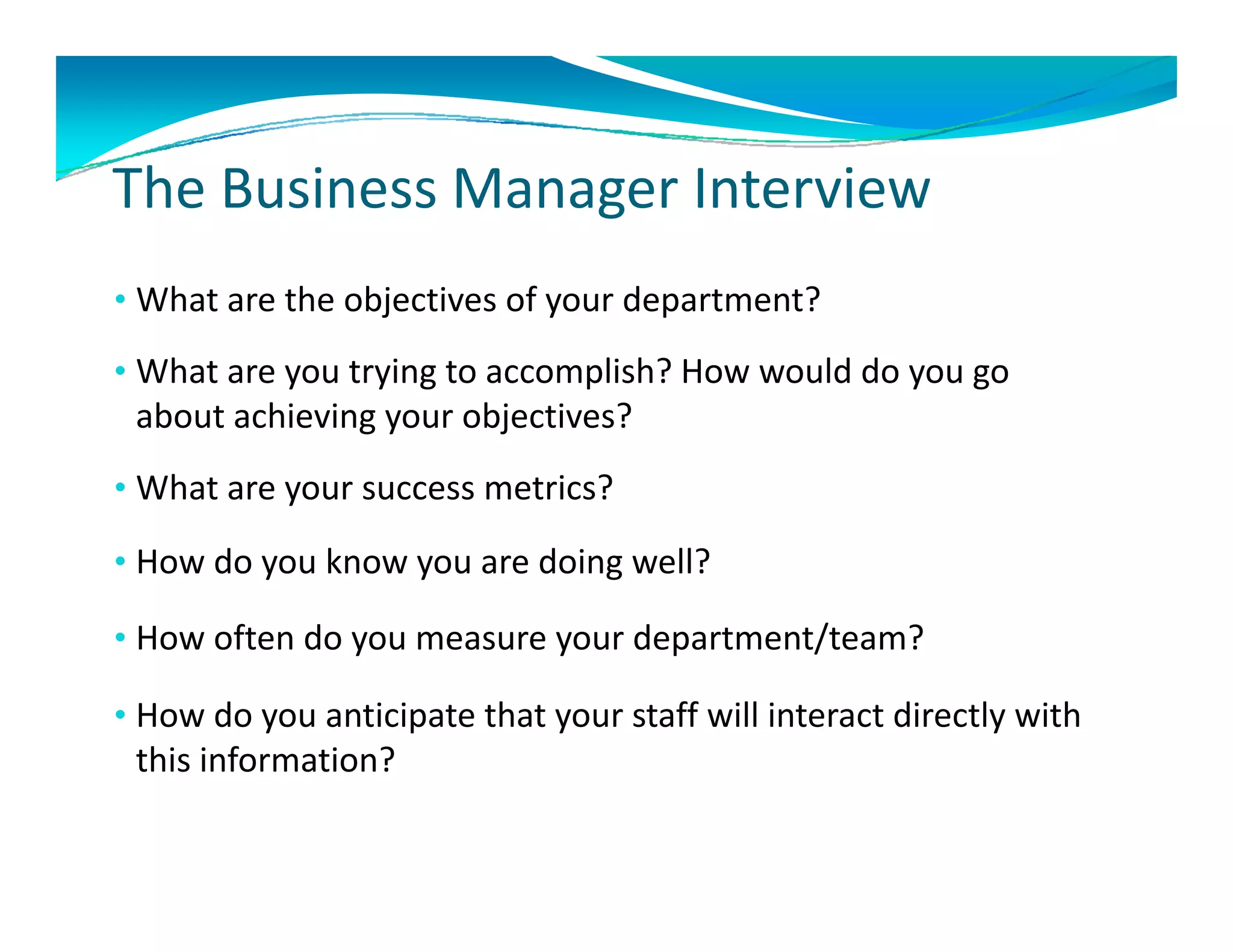 Th B i       M       I t i
The Business Manager Interview
• What are the objectives of your department? 
  What are the objectives of your department?
• What are you trying to accomplish? How would do you go 
 about achieving your objectives?
 about achieving your objectives?
• What are your success metrics?

• How do you know you are doing well?

• How often do you measure your department/team?
               y           y      p

• How do you anticipate that your staff will interact directly with 
 this information?
 