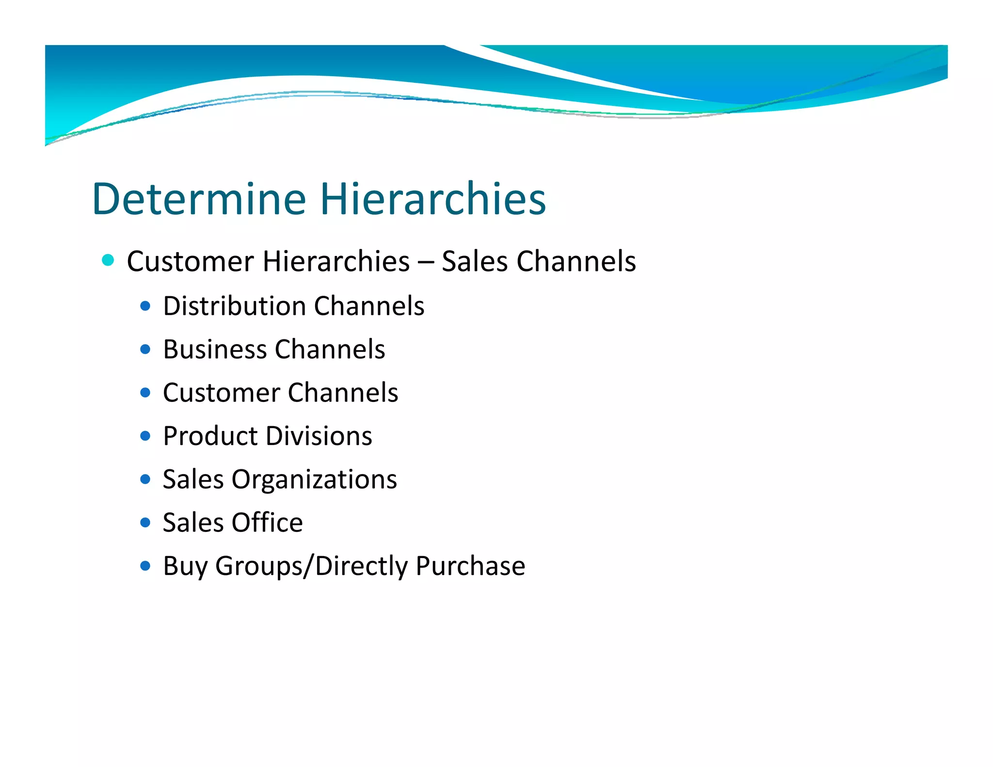 Determine Hierarchies 
 Customer Hierarchies – Sales Channels
    Distribution Channels
    Business Channels
    Customer Channels
    Product Divisions
     Product Divisions
    Sales Organizations 
    Sales Office
     Sales Office
    Buy Groups/Directly Purchase 
 