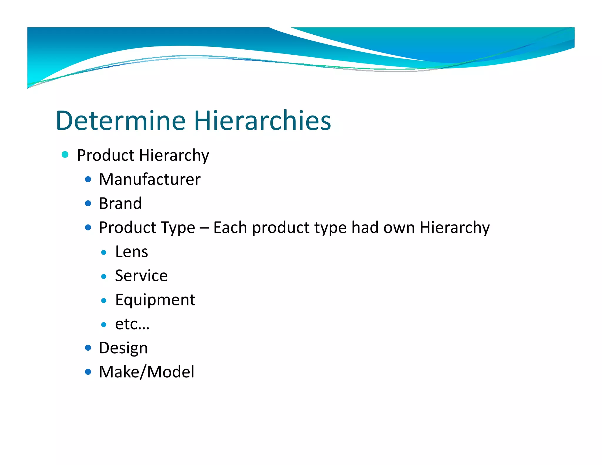 Determine Hierarchies 
 Product Hierarchy
   Manufacturer
   Brand
   Product Type – Each product type had own Hierarchy
     Lens
     Service
     Equipment 
     etc…
       t
   Design
   Make/Model
         /
 