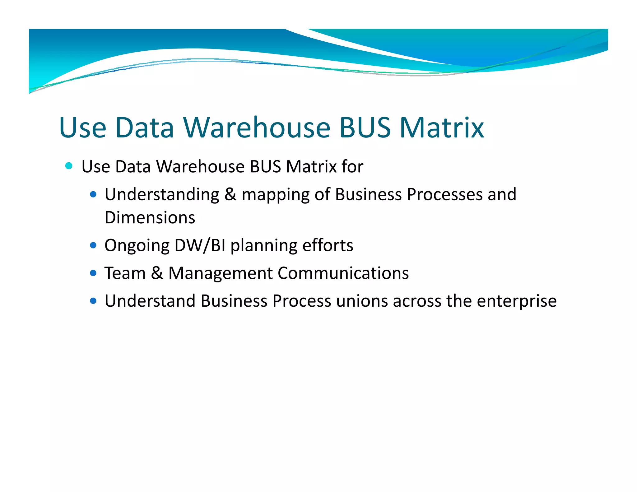 Use Data Warehouse BUS Matrix
 Use Data Warehouse BUS Matrix for
   Understanding & mapping of Business Processes and 
    Dimensions
   Ongoing DW/BI planning efforts
   Team & Management Communications
    Team & Management Communications
   Understand Business Process unions across the enterprise
 