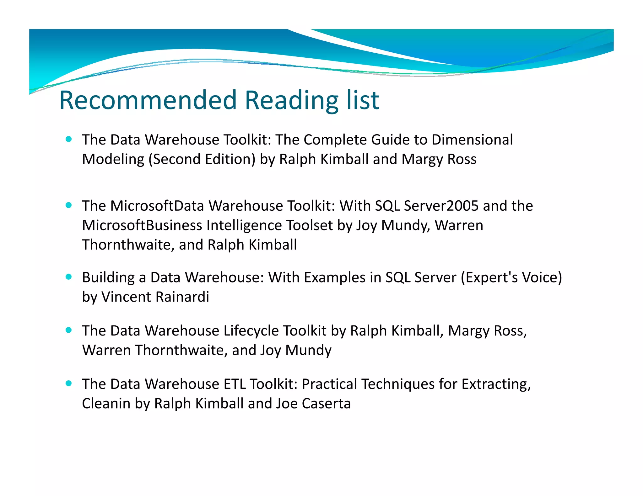 R       d d R di li
Recommended Reading list
 The Data Warehouse Toolkit: The Complete Guide to Dimensional 
  Modeling (Second Edition) by Ralph Kimball and Margy Ross 
  M d li (S      d Edi i ) b R l h Ki b ll d M         R

 The MicrosoftData Warehouse Toolkit: With SQL Server2005 and the 
  MicrosoftBusiness Intelligence Toolset by Joy Mundy, Warren 
  Thornthwaite, and Ralph Kimball 

 Building a Data Warehouse: With Examples in SQL Server (Expert's Voice)
  Building a Data Warehouse: With Examples in SQL Server (Expert s Voice)  
  by Vincent Rainardi

 The Data Warehouse Lifecycle Toolkit by Ralph Kimball, Margy Ross, 
  Warren Thornthwaite, and Joy Mundy

 The Data Warehouse ETL Toolkit: Practical Techniques for Extracting, 
  Cleanin by Ralph Kimball and Joe Caserta
          by Ralph Kimball and Joe Caserta 
 