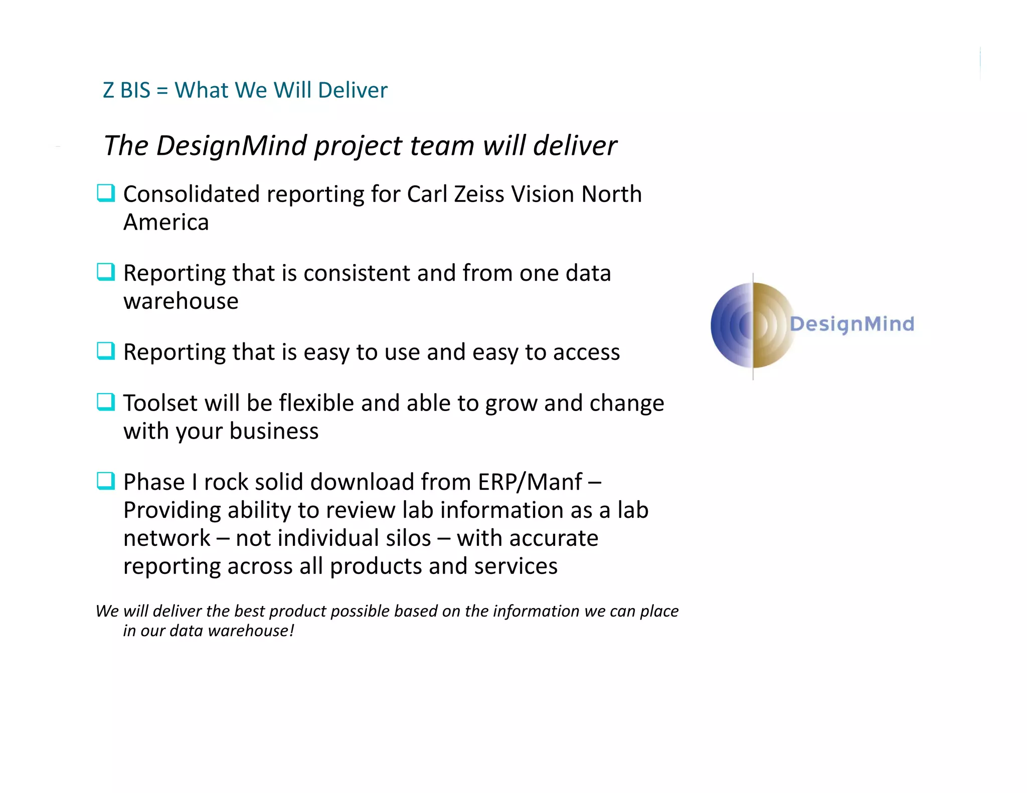 Z BIS = What We Will Deliver

 The DesignMind project team will deliver
 The DesignMind project team will deliver
 Consolidated reporting for Carl Zeiss Vision North 
   America
 Reporting that is consistent and from one data 
   warehouse
R
 Reporting that is easy to use and easy to access
      ti th t i         t        d      t
 Toolset will be flexible and able to grow and change 
   with your business
 Phase I rock solid download from ERP/Manf –
   Providing ability to review lab information as a lab 
   network – not individual silos – with accurate 
   reporting across all products and services
We will deliver the best product possible based on the information we can place 
   in our data warehouse!
 