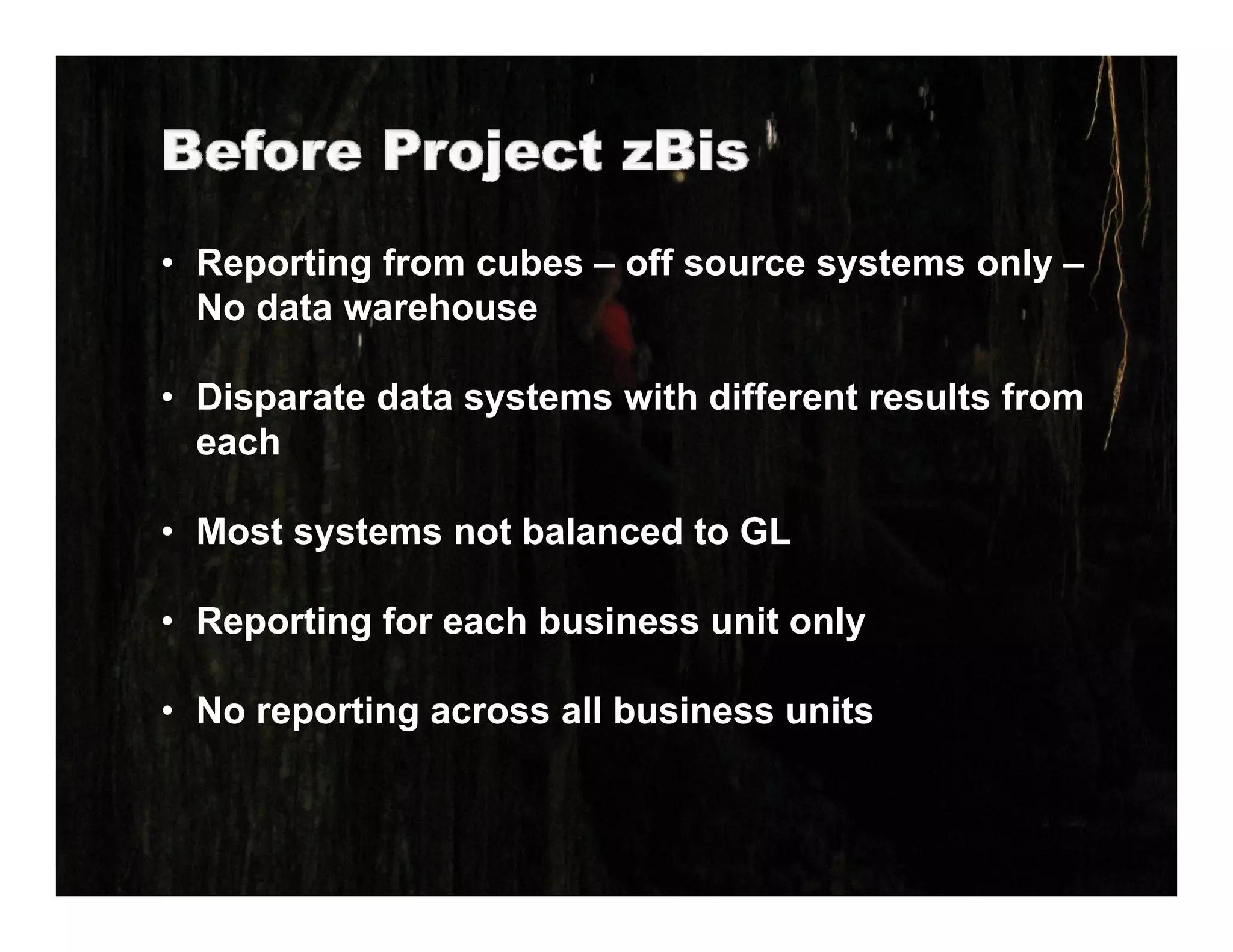 • Reporting from cubes – off source systems only –
  No data warehouse
  N d t        h

• Disparate data systems with different results from
     p            y
  each

• Most systems not balanced to GL

• Reporting for each business unit only

• No reporting across all business units
 