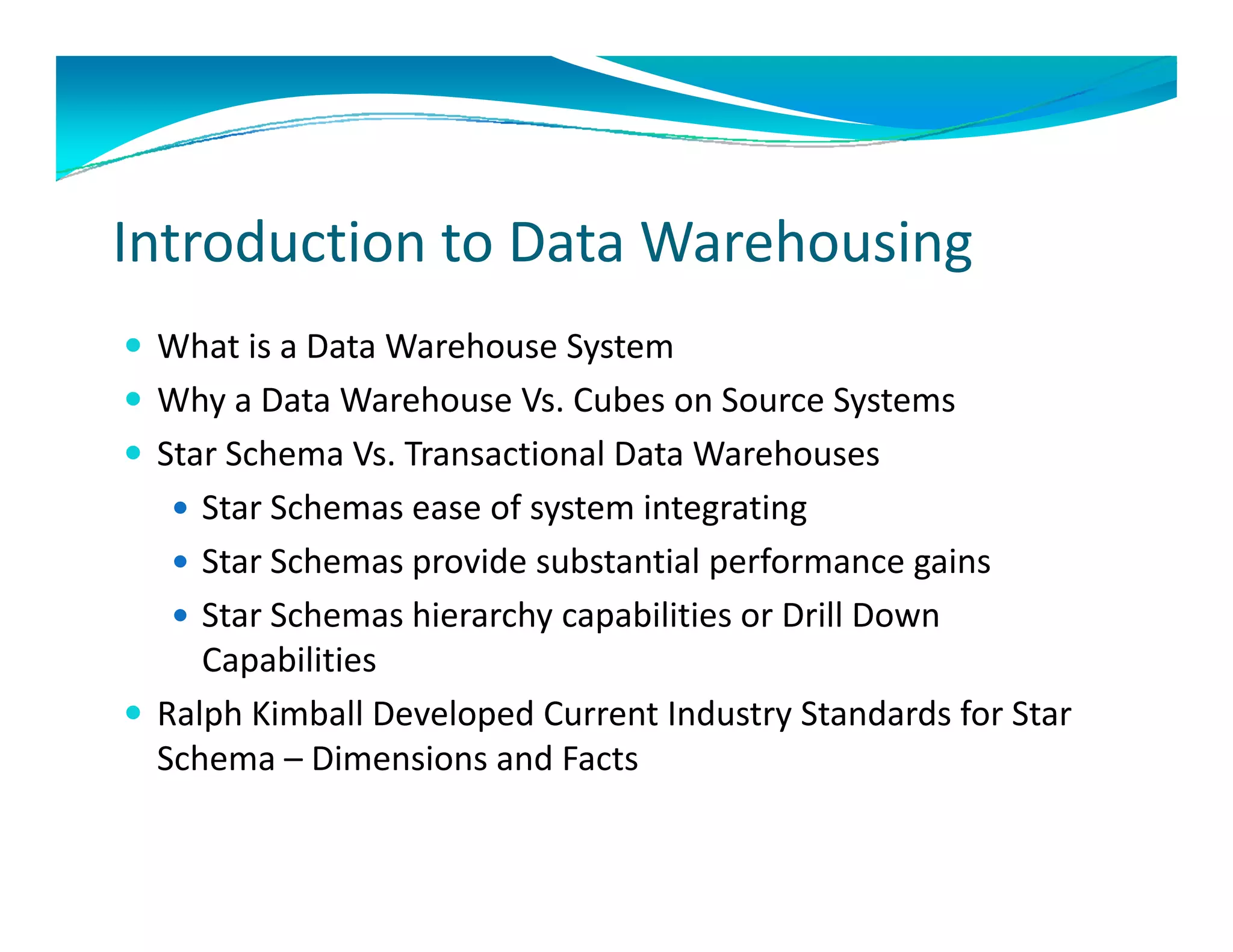 Introduction to Data Warehousing
 What is a Data Warehouse System 
 Why a Data Warehouse Vs. Cubes on Source Systems
    y                                       y
 Star Schema Vs. Transactional Data Warehouses
    Star Schemas ease of system integrating
    Star Schemas provide substantial performance gains
    Star Schemas hierarchy capabilities or Drill Down 
     Capabilities 
     Capabilities
 Ralph Kimball Developed Current Industry Standards for Star 
  Schema – Dimensions and Facts
 