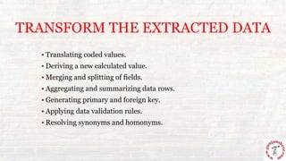 TRANSFORM THE EXTRACTED DATA
 Translating coded values.
 Deriving a new calculated value.
 Merging and splitting of fields.
 Aggregating and summarizing data rows.
 Generating primary and foreign key.
 Applying data validation rules.
 Resolving synonyms and homonyms.
 