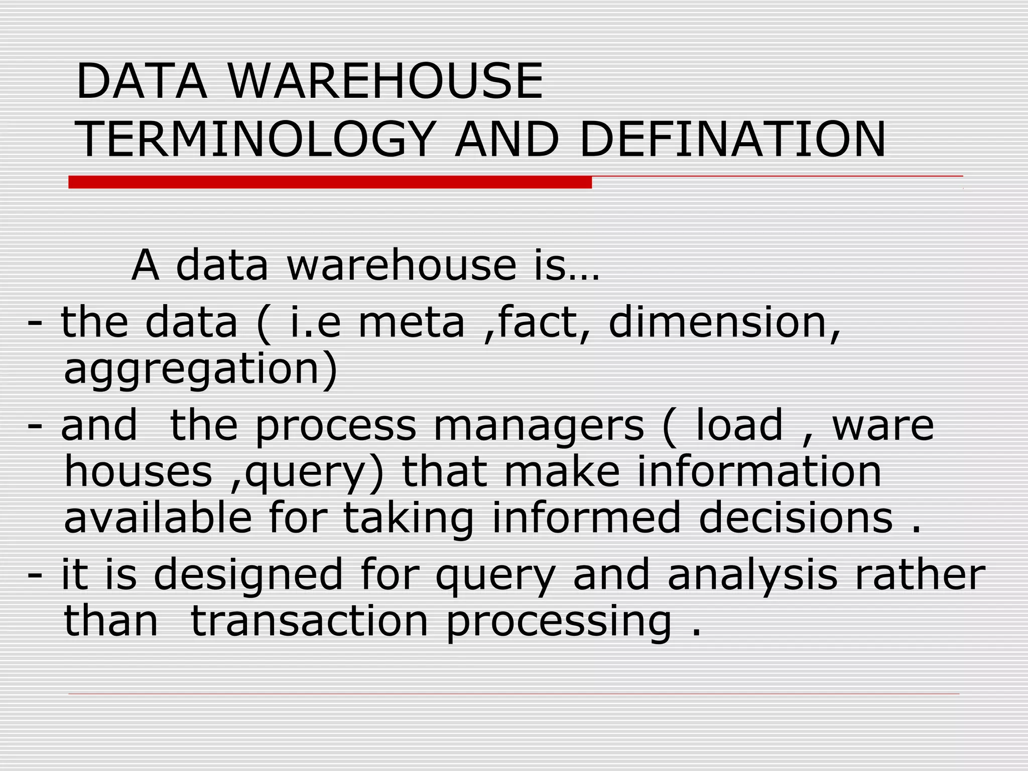 DATA WAREHOUSE
TERMINOLOGY AND DEFINATION
A data warehouse is…
- the data ( i.e meta ,fact, dimension,
aggregation)
- and the process managers ( load , ware
houses ,query) that make information
available for taking informed decisions .
- it is designed for query and analysis rather
than transaction processing .
 