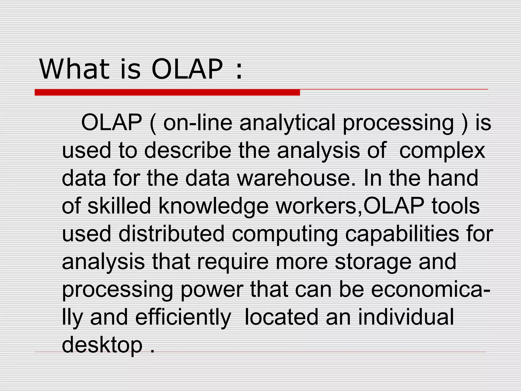 What is OLAP :
OLAP ( on-line analytical processing ) is
used to describe the analysis of complex
data for the data warehouse. In the hand
of skilled knowledge workers,OLAP tools
used distributed computing capabilities for
analysis that require more storage and
processing power that can be economica-
lly and efficiently located an individual
desktop .
 
