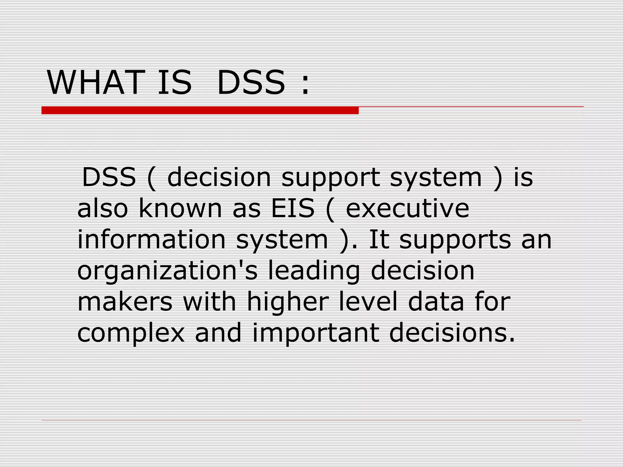 WHAT IS DSS :
DSS ( decision support system ) is
also known as EIS ( executive
information system ). It supports an
organization's leading decision
makers with higher level data for
complex and important decisions.
 