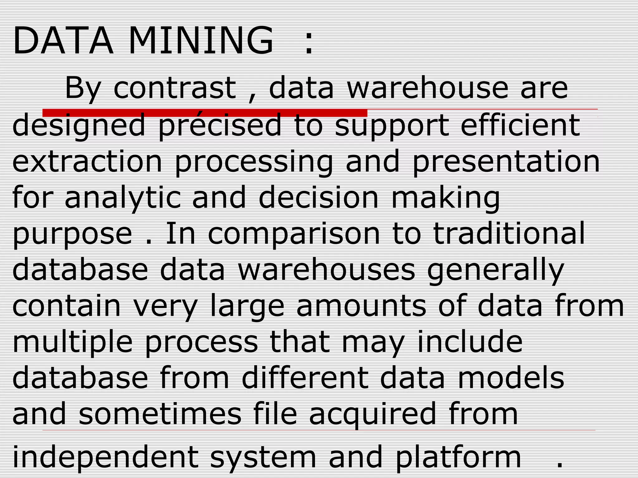DATA MINING :
By contrast , data warehouse are
designed précised to support efficient
extraction processing and presentation
for analytic and decision making
purpose . In comparison to traditional
database data warehouses generally
contain very large amounts of data from
multiple process that may include
database from different data models
and sometimes file acquired from
independent system and platform .
 