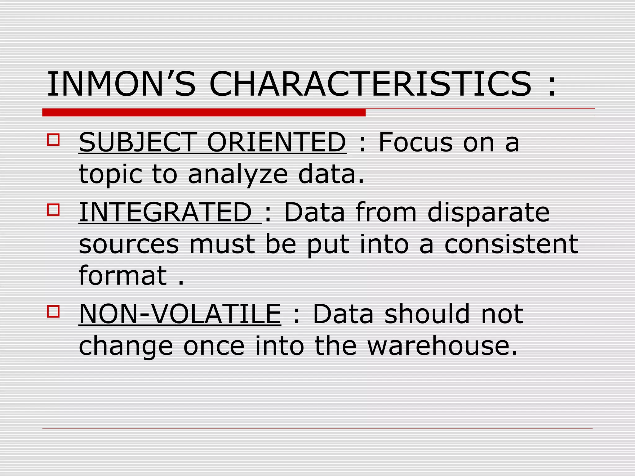 INMON’S CHARACTERISTICS :
 SUBJECT ORIENTED : Focus on a
topic to analyze data.
 INTEGRATED : Data from disparate
sources must be put into a consistent
format .
 NON-VOLATILE : Data should not
change once into the warehouse.
 