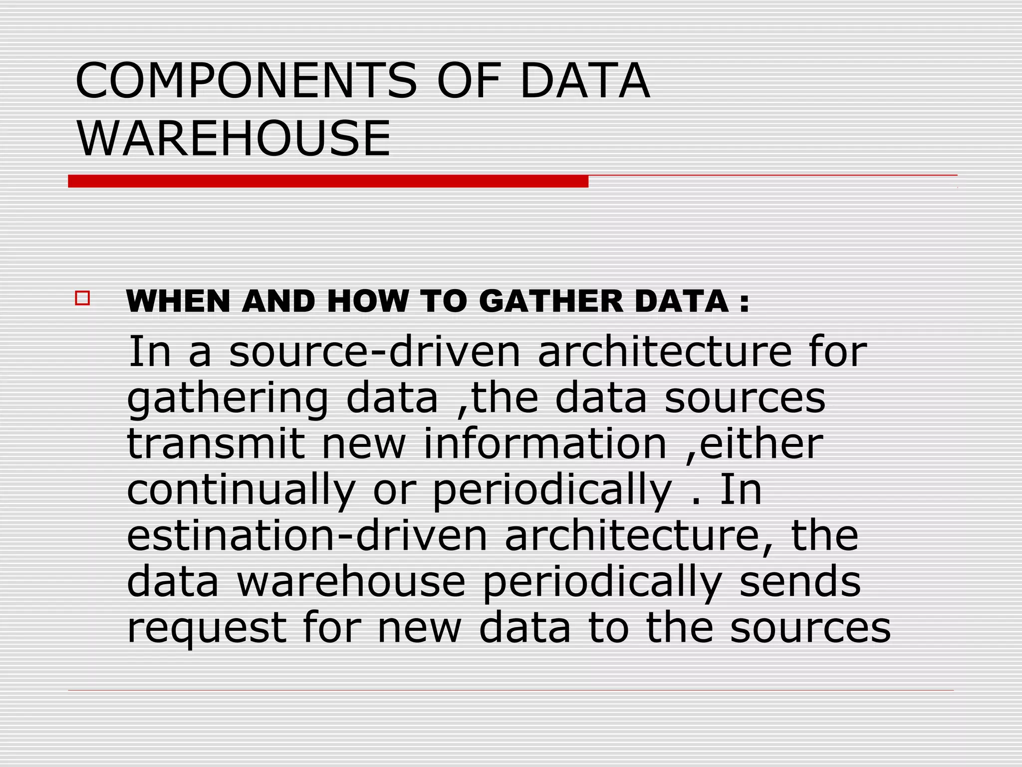 COMPONENTS OF DATA
WAREHOUSE
 WHEN AND HOW TO GATHER DATA :
In a source-driven architecture for
gathering data ,the data sources
transmit new information ,either
continually or periodically . In
estination-driven architecture, the
data warehouse periodically sends
request for new data to the sources
 