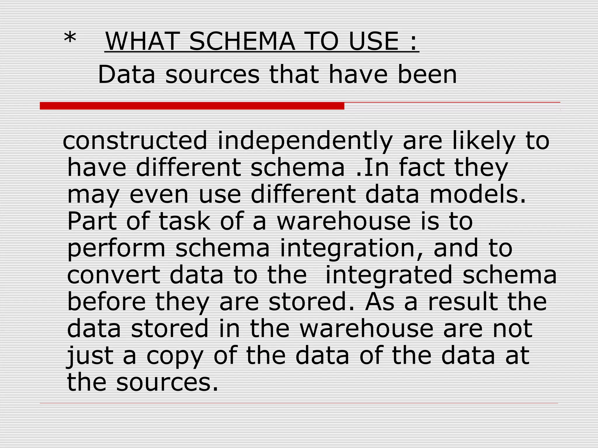 * WHAT SCHEMA TO USE :
Data sources that have been
constructed independently are likely to
have different schema .In fact they
may even use different data models.
Part of task of a warehouse is to
perform schema integration, and to
convert data to the integrated schema
before they are stored. As a result the
data stored in the warehouse are not
just a copy of the data of the data at
the sources.
 