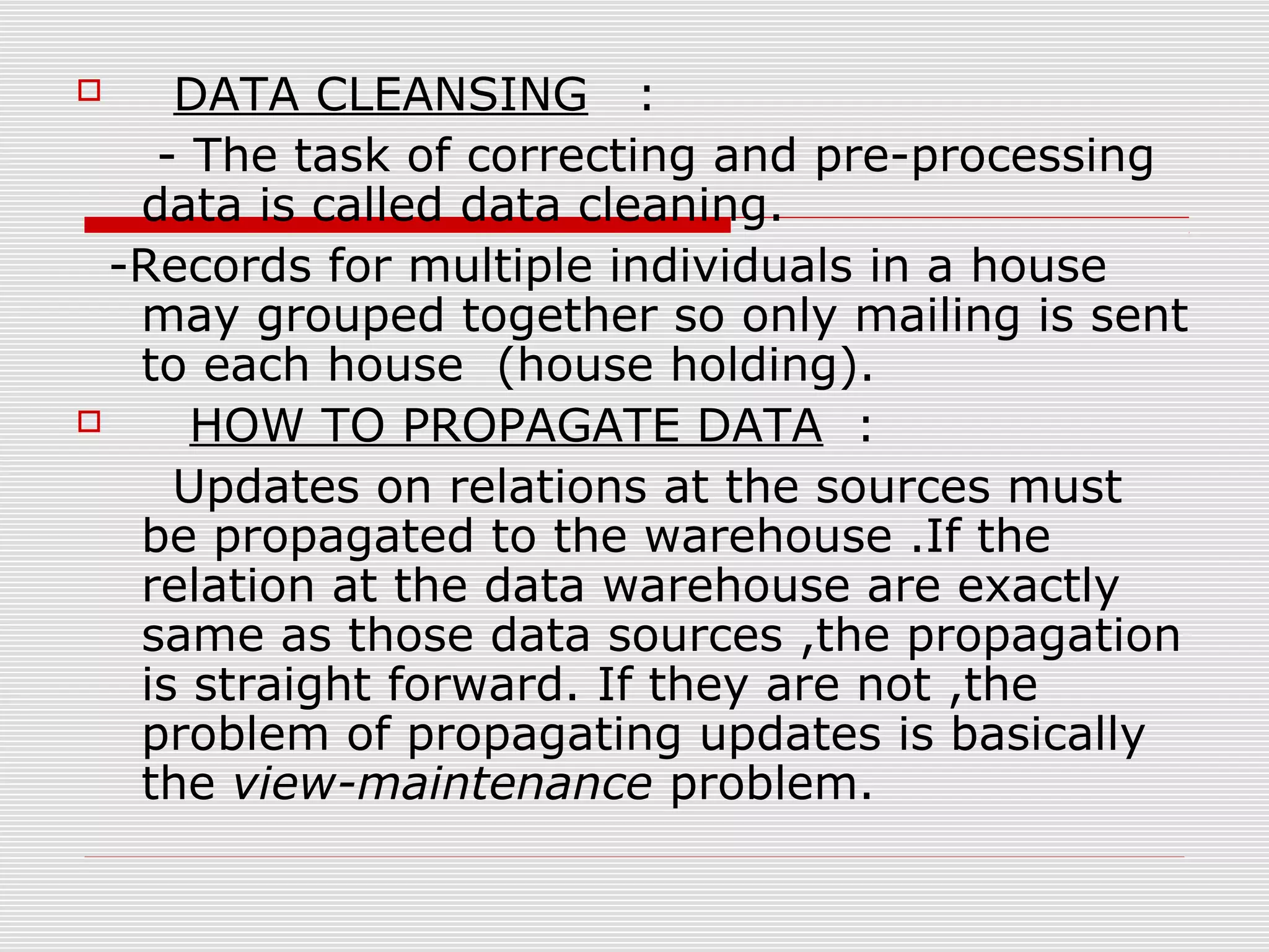  DATA CLEANSING :
- The task of correcting and pre-processing
data is called data cleaning.
-Records for multiple individuals in a house
may grouped together so only mailing is sent
to each house (house holding).
 HOW TO PROPAGATE DATA :
Updates on relations at the sources must
be propagated to the warehouse .If the
relation at the data warehouse are exactly
same as those data sources ,the propagation
is straight forward. If they are not ,the
problem of propagating updates is basically
the view-maintenance problem.
 