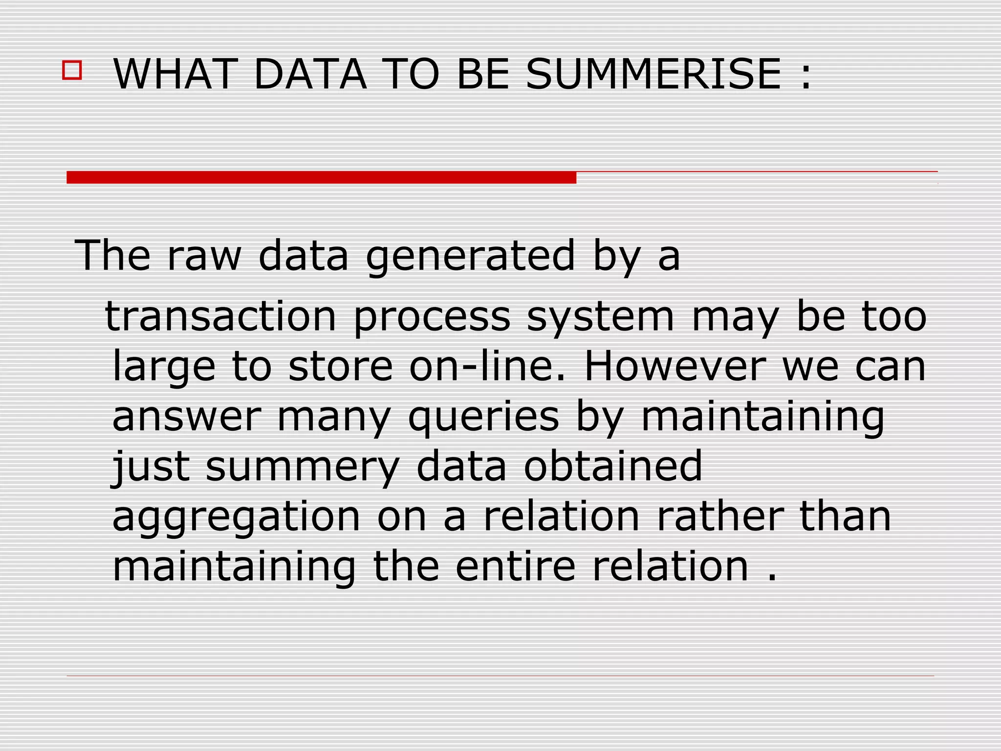 WHAT DATA TO BE SUMMERISE :
The raw data generated by a
transaction process system may be too
large to store on-line. However we can
answer many queries by maintaining
just summery data obtained
aggregation on a relation rather than
maintaining the entire relation .
 