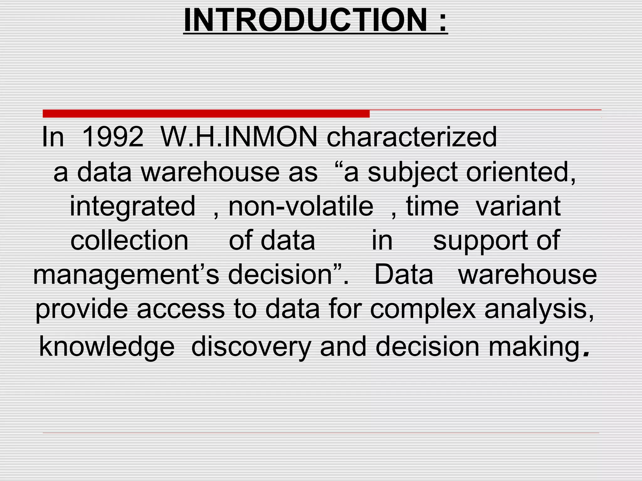 INTRODUCTION :
In 1992 W.H.INMON characterized
a data warehouse as “a subject oriented,
integrated , non-volatile , time variant
collection of data in support of
management’s decision”. Data warehouse
provide access to data for complex analysis,
knowledge discovery and decision making.
 