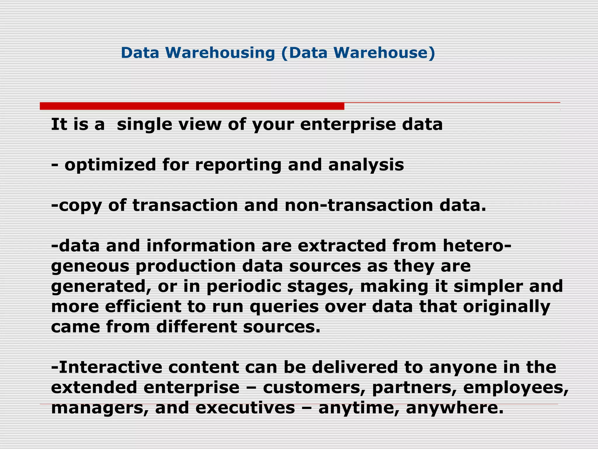 Data Warehousing (Data Warehouse)
It is a single view of your enterprise data
- optimized for reporting and analysis
-copy of transaction and non-transaction data.
-data and information are extracted from hetero-
geneous production data sources as they are
generated, or in periodic stages, making it simpler and
more efficient to run queries over data that originally
came from different sources.
-Interactive content can be delivered to anyone in the
extended enterprise – customers, partners, employees,
managers, and executives – anytime, anywhere.
 