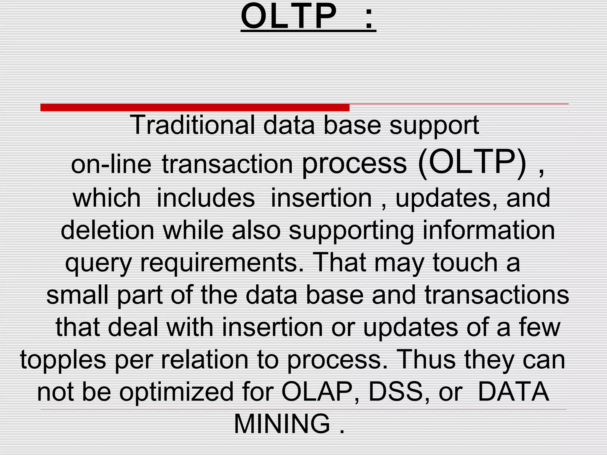 OLTP :
Traditional data base support
on-line transaction process (OLTP) ,
which includes insertion , updates, and
deletion while also supporting information
query requirements. That may touch a
small part of the data base and transactions
that deal with insertion or updates of a few
topples per relation to process. Thus they can
not be optimized for OLAP, DSS, or DATA
MINING .
 