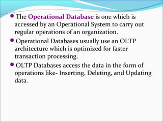 The Operational Database is one which is
 accessed by an Operational System to carry out
 regular operations of an organization.
Operational Databases usually use an OLTP
 architecture which is optimized for faster
 transaction processing.
OLTP Databases access the data in the form of
 operations like- Inserting, Deleting, and Updating
 data.
 