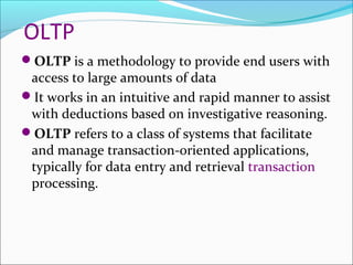 OLTP
OLTP is a methodology to provide end users with
 access to large amounts of data
It works in an intuitive and rapid manner to assist
 with deductions based on investigative reasoning.
OLTP refers to a class of systems that facilitate
 and manage transaction-oriented applications,
 typically for data entry and retrieval transaction
 processing.
 