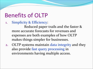 Benefits of OLTP
1.   Simplicity & Efficiency:
             Reduced paper trails and the faster &
     more accurate forecasts for revenues and
     expenses are both examples of how OLTP
     makes things simpler for businesses.
2.   OLTP systems maintain data integrity and they
     also provide fast query processing in
     environments having multiple access.
 