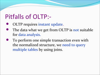 Pitfalls of OLTP:-
 OLTP requires instant update.
 The data what we get from OLTP is not suitable
  for data analysis.
 To perform one simple transaction even with
  the normalized structure, we need to query
  multiple tables by using joins.
 