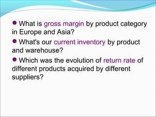 What is gross margin by product category
in Europe and Asia?
What's our current inventory by product
and warehouse?
Which was the evolution of return rate of
different products acquired by different
suppliers?
 