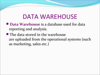 DATA WAREHOUSE
Data Warehouse is a database used for data
 reporting and analysis.
The data stored in the warehouse
 are uploaded from the operational systems (such
 as marketing, sales etc.)
 