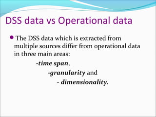 DSS data vs Operational data
The DSS data which is extracted from
 multiple sources differ from operational data
 in three main areas:
         -time span,
             -granularity and
                - dimensionality.
 