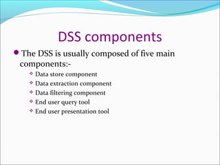 DSS components
The DSS is usually composed of five main
 components:-
     Data store component
     Data extraction component

     Data filtering component

     End user query tool

     End user presentation tool
 
