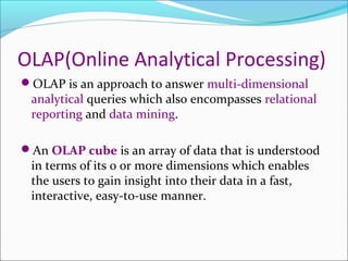 OLAP(Online Analytical Processing)
OLAP is an approach to answer multi-dimensional
 analytical queries which also encompasses relational
 reporting and data mining.

An OLAP cube is an array of data that is understood
 in terms of its 0 or more dimensions which enables
 the users to gain insight into their data in a fast,
 interactive, easy-to-use manner.
 
