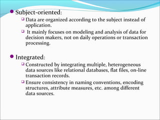 Subject-oriented:
    Data are organized according to the subject instead of
     application.
     It mainly focuses on modeling and analysis of data for
     decision makers, not on daily operations or transaction
     processing.

Integrated:
     Constructed by integrating multiple, heterogeneous
      data sources like relational databases, flat files, on-line
      transaction records.
     Ensure consistency in naming conventions, encoding
      structures, attribute measures, etc. among different
      data sources.
 