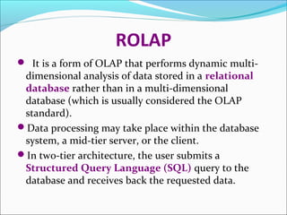 ROLAP
 It is a form of OLAP that performs dynamic multi-
 dimensional analysis of data stored in a relational
 database rather than in a multi-dimensional
 database (which is usually considered the OLAP
 standard).
Data processing may take place within the database
 system, a mid-tier server, or the client.
In two-tier architecture, the user submits a
 Structured Query Language (SQL) query to the
 database and receives back the requested data.
 