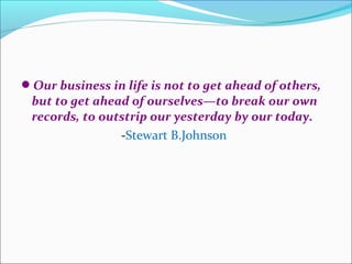Our business in life is not to get ahead of others,
 but to get ahead of ourselves—to break our own
 records, to outstrip our yesterday by our today.
                -Stewart B.Johnson
 