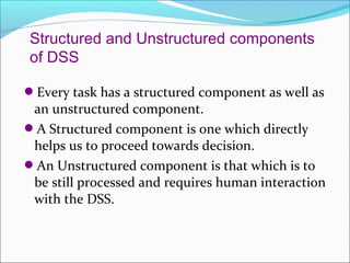 Structured and Unstructured components
of DSS

Every task has a structured component as well as
 an unstructured component.
A Structured component is one which directly
 helps us to proceed towards decision.
An Unstructured component is that which is to
 be still processed and requires human interaction
 with the DSS.
 